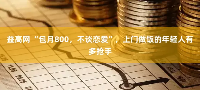 益高网 “包月800，不谈恋爱”，上门做饭的年轻人有多抢手