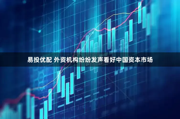易投优配 外资机构纷纷发声看好中国资本市场