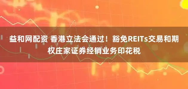 益和网配资 香港立法会通过！豁免REITs交易和期权庄家证券经销业务印花税