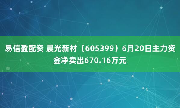易信盈配资 晨光新材（605399）6月20日主力资金净卖出670.16万元