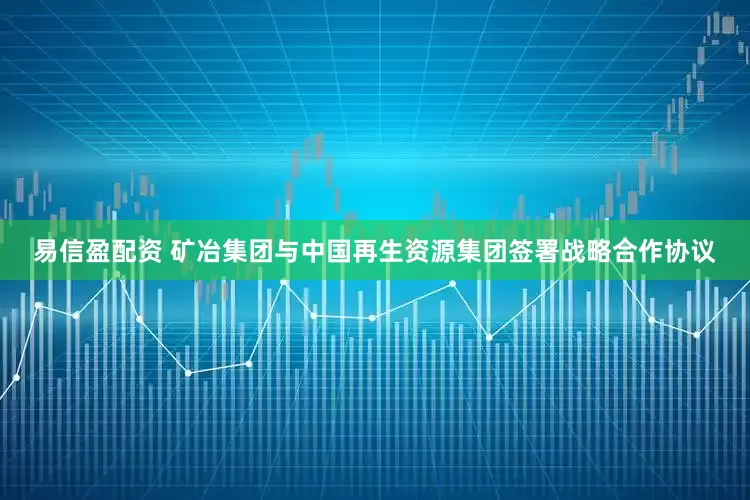 易信盈配资 矿冶集团与中国再生资源集团签署战略合作协议