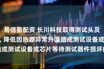 易信盈配资 长川科技取得测试头及测试分选机专利, 降低因热源异常升温造成测试设备或芯片等待测试器件损坏的风险