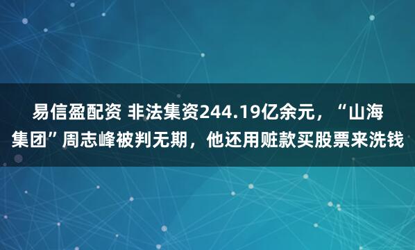 易信盈配资 非法集资244.19亿余元，“山海集团”周志峰被判无期，他还用赃款买股票来洗钱