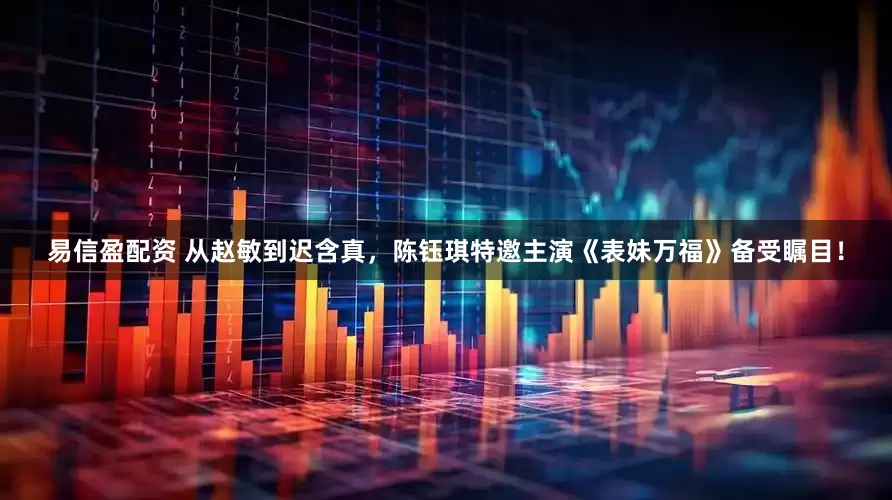 易信盈配资 从赵敏到迟含真，陈钰琪特邀主演《表妹万福》备受瞩目！