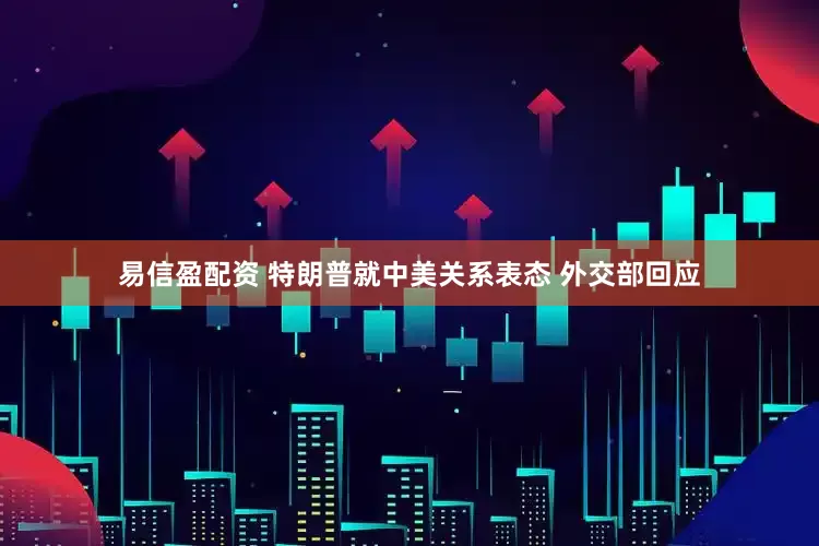 易信盈配资 特朗普就中美关系表态 外交部回应