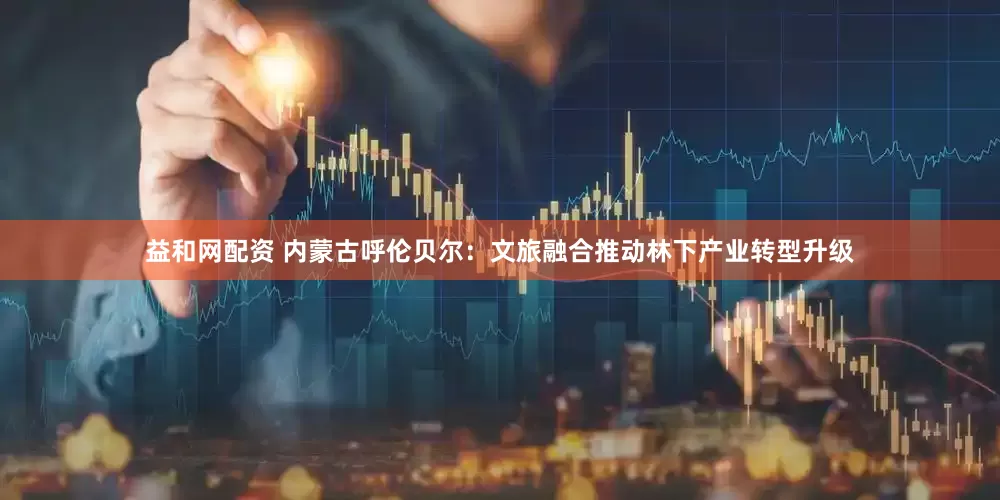 益和网配资 内蒙古呼伦贝尔:文旅融合推动林下产业转型升级