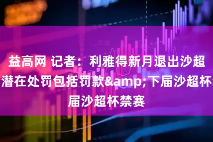 益高网 记者：利雅得新月退出沙超杯，潜在处罚包括罚款&下届沙超杯禁赛