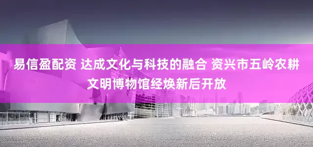 易信盈配资 达成文化与科技的融合 资兴市五岭农耕文明博物馆经焕新后开放