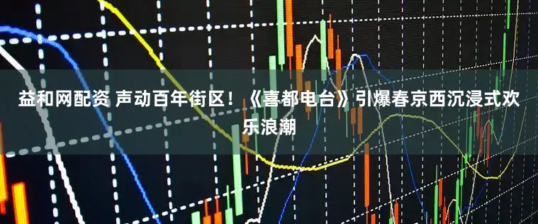 益和网配资 声动百年街区！《喜都电台》引爆春京西沉浸式欢乐浪潮