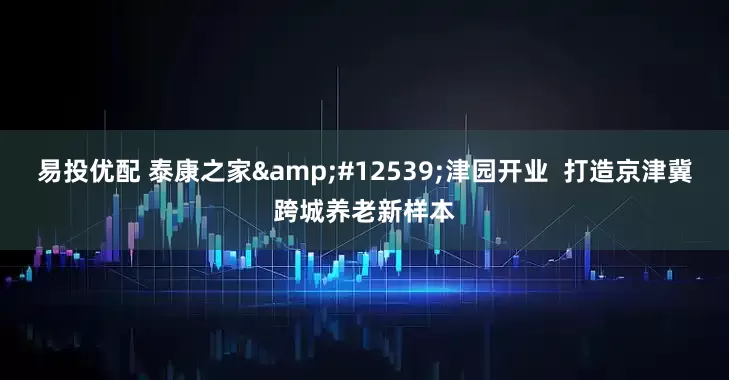 易投优配 泰康之家&#12539;津园开业  打造京津冀跨城养老新样本