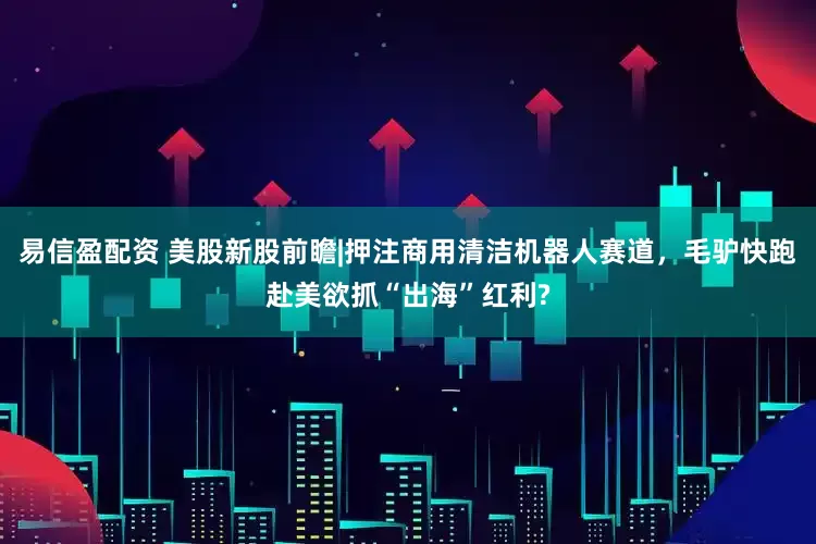 易信盈配资 美股新股前瞻|押注商用清洁机器人赛道，毛驴快跑赴美欲抓“出海”红利?