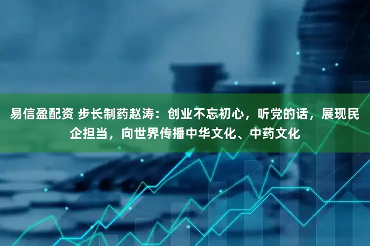 易信盈配资 步长制药赵涛：创业不忘初心，听党的话，展现民企担当，向世界传播中华文化、中药文化