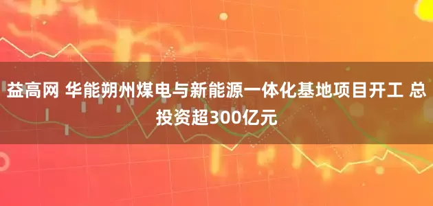 益高网 华能朔州煤电与新能源一体化基地项目开工 总投资超300亿元