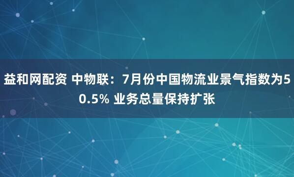 益和网配资 中物联：7月份中国物流业景气指数为50.5% 业务总量保持扩张