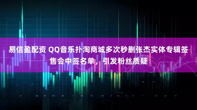 易信盈配资 QQ音乐扑淘商城多次秒删张杰实体专辑签售会中签名单，引发粉丝质疑