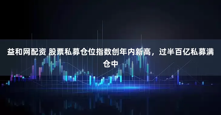 益和网配资 股票私募仓位指数创年内新高,过半百亿私募满仓中